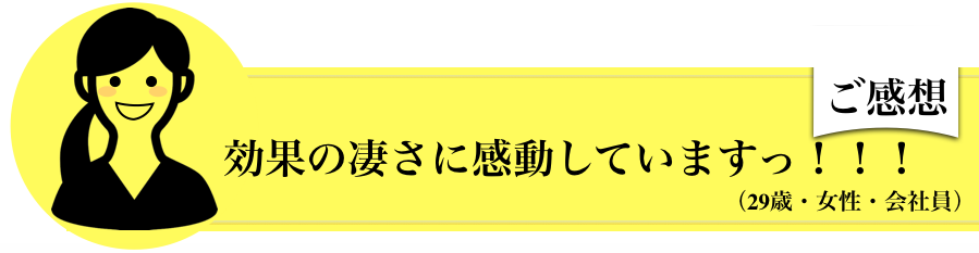 効果の凄さに感動していますっ！！！（29歳・女性・会社員）